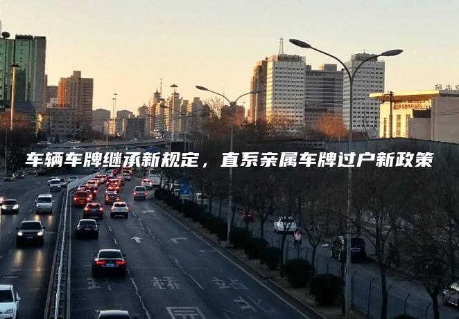 车辆车牌继承新规定，直系亲属车牌过户新政策
