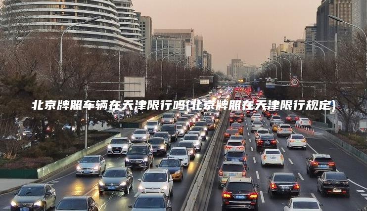 北京牌照车辆在天津限行吗(北京牌照在天津限行规定) 北京牌照车辆在天津限行吗(北京牌照在天津限行规定)