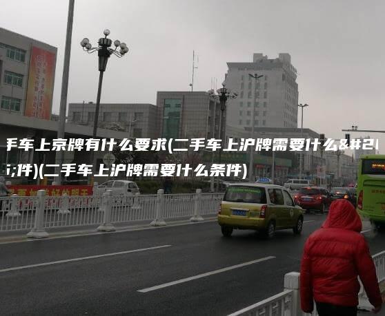 二手车上京牌有什么要求(二手车上沪牌需要什么条件)(二手车上沪牌需要什么条件)