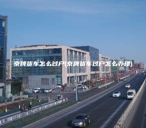 京牌货车怎么过户(京牌货车过户怎么办理) 京牌货车怎么过户(京牌货车过户怎么办理)