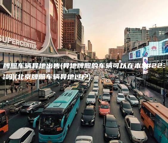 北京牌照车辆异地出售(异地牌照的车辆可以在本地年检吗)(北京牌照车辆异地过户)