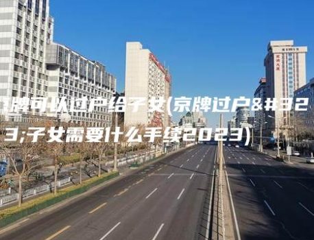 京牌可以过户给子女(京牌过户给子女需要什么手续2023)