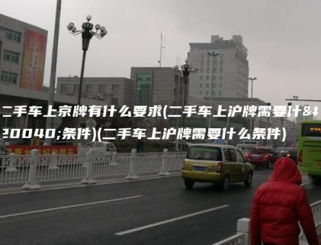 二手车上京牌有什么要求(二手车上沪牌需要什么条件)(二手车上沪牌需要什么条件)
