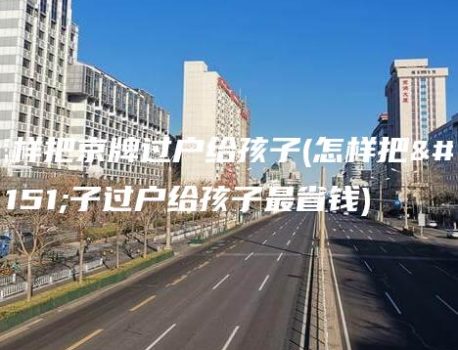 怎样把京牌过户给孩子(怎样把房子过户给孩子最省钱)