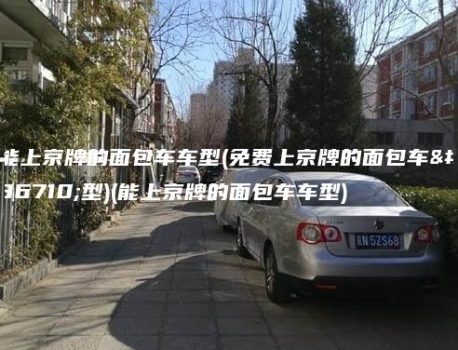 能上京牌的面包车车型(免费上京牌的面包车车型)(能上京牌的面包车车型)