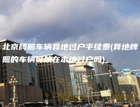北京牌照车辆异地过户手续费(异地牌照的车辆可以在本地过户吗)