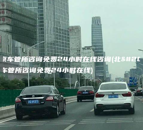 北京车管所咨询免费24小时在线咨询(北京车管所咨询免费24小时在线)