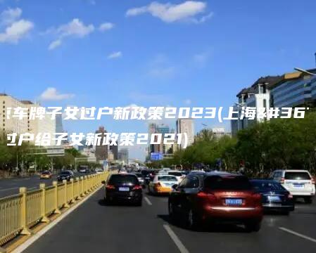 北京车牌子女过户新政策2023(上海车牌过户给子女新政策2021)