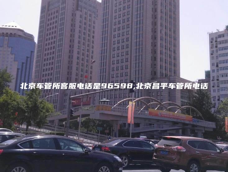 北京车管所客服电话是96598,北京昌平车管所电话