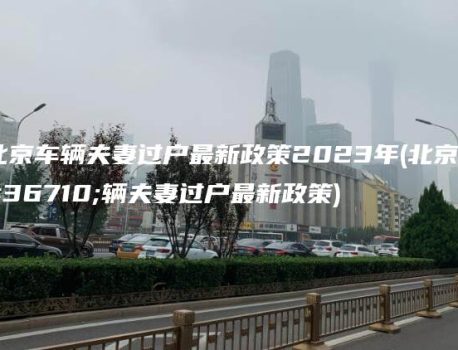 北京车辆夫妻过户最新政策2023年(北京车辆夫妻过户最新政策)