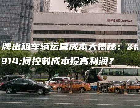 京牌出租车辆运营成本大揭秘：如何控制成本提高利润？