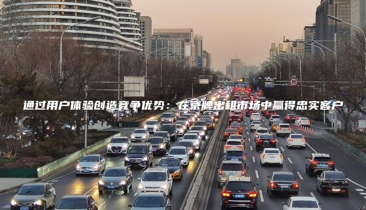 通过用户体验创造竞争优势：在京牌出租市场中赢得忠实客户