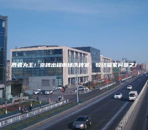 胜者为王！京牌出租市场洗牌赛，较终赢家问鼎之！