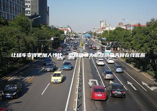 让租车变得更加人性化，京牌租赁为您提供全天候在线客服