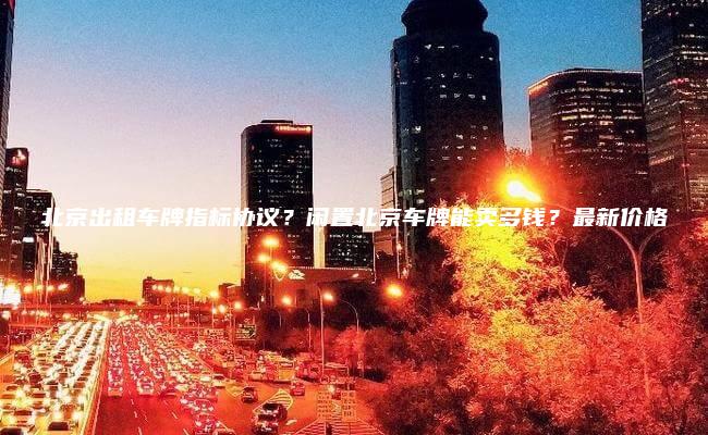 北京出租车牌指标协议？闲置北京车牌能卖多钱？最新价格