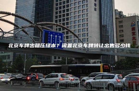 北京车牌出租压绿本？闲置北京车牌转让出售多少钱