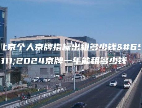 北京个人京牌指标出租多少钱？2024京牌一年能租多少钱
