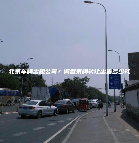 北京车牌出租公司？闲置京牌转让出售多少钱