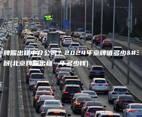 北京牌照出租中介公司？2024年京牌值多少钱呀(北京牌照出租一年多少钱)