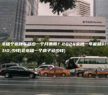 北京租个京牌车多少一个月费用？2024京牌一年能租多少钱(北京租一个房子多少钱)