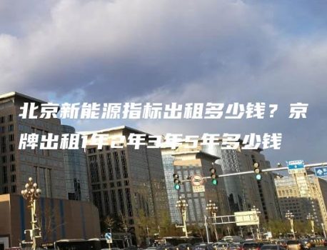 北京新能源指标出租多少钱？京牌出租1年2年3年5年多少钱