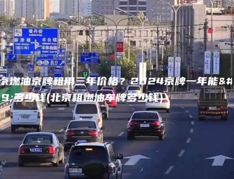 北京燃油京牌租用三年价格？2024京牌一年能租多少钱(北京租燃油车牌多少钱)