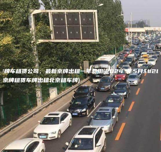 北京京牌车租赁公司，最新京牌出租一年费用(2024 年5月最新）(京牌租赁车牌出租北京租车牌)