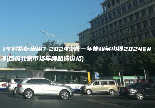 北京市车牌指标出租？2024京牌一年能租多少钱2024年京牌(目前北京市场车牌租赁价格)
