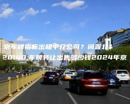 北京车牌指标出租中介公司？闲置北京车牌转让出售多少钱2024年京牌