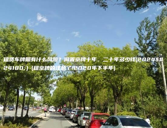 租赁车牌照有什么风险？闲置京牌十年、二十年多少钱(2024年）(租京牌的注意了!2020年下半年)