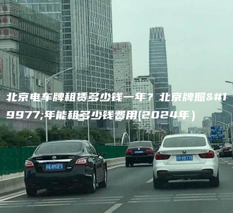 北京电车牌租赁多少钱一年？北京牌照三年能租多少钱费用(2024年）