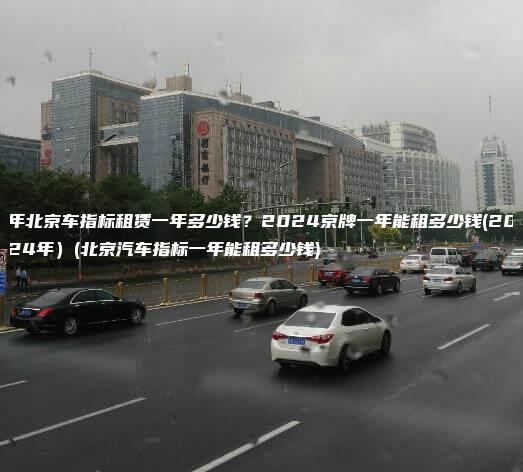 年北京车指标租赁一年多少钱？2024京牌一年能租多少钱(2024年）(北京汽车指标一年能租多少钱)