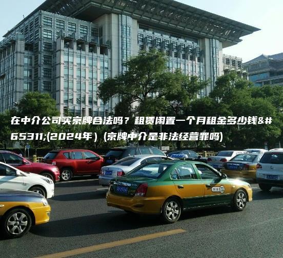 在中介公司买京牌合法吗？租赁闲置一个月租金多少钱？(2024年）(京牌中介是非法经营罪吗)
