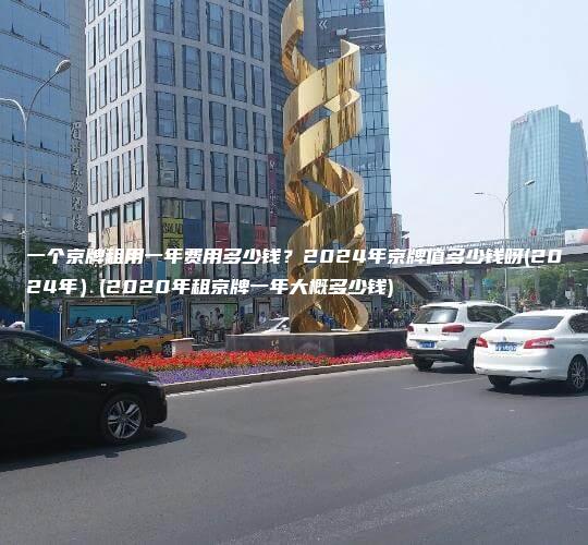 一个京牌租用一年费用多少钱？2024年京牌值多少钱呀(2024年）(2020年租京牌一年大概多少钱)