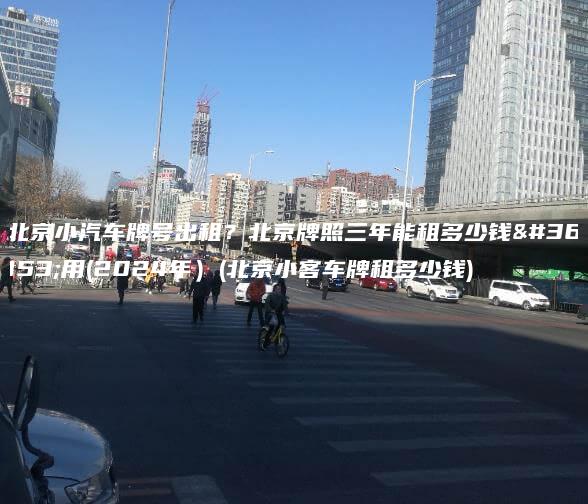 北京小汽车牌号出租？北京牌照三年能租多少钱费用(2024年）(北京小客车牌租多少钱)