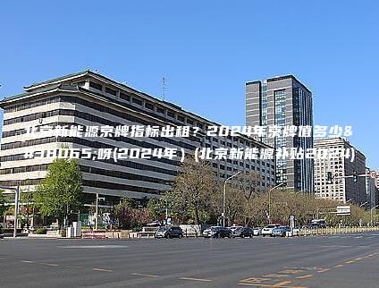 北京新能源京牌指标出租？2024年京牌值多少钱呀(2024年）(北京新能源补贴2024)