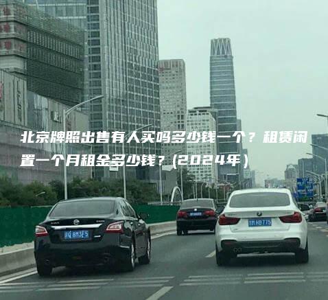 北京牌照出售有人买吗多少钱一个？租赁闲置一个月租金多少钱？(2024年）