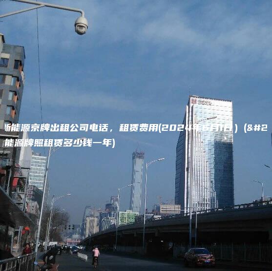 北京新能源京牌出租公司电话，租赁费用(2024年6月1日）(北京新能源牌照租赁多少钱一年)