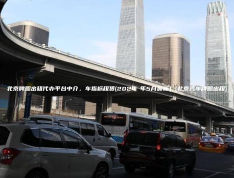 北京牌照出租代办平台中介，车指标租赁(2024 年5月最新）(北京汽车牌照出租)