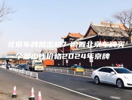 北京车牌照出租？闲置北京车牌买一个多少钱价格2024年京牌