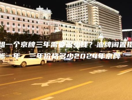 租一个京牌三年需要多少钱？油牌闲置指标一年、三年价格多少2024年京牌