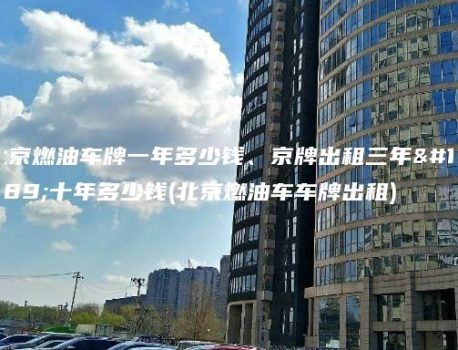 北京燃油车牌一年多少钱、京牌出租三年、十年多少钱(北京燃油车车牌出租)