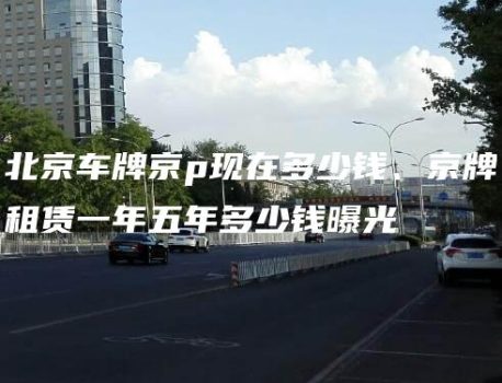 北京车牌京p现在多少钱、京牌租赁一年五年多少钱曝光
