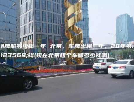 租牌照多少钱一年 北京、车牌出租三年、20年多少钱(现在北京租个车牌多少钱啊)
