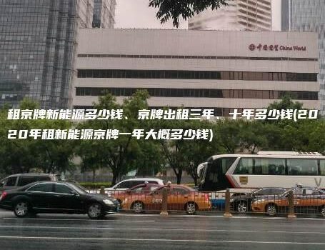 租京牌新能源多少钱、京牌出租三年、十年多少钱(2020年租新能源京牌一年大概多少钱)