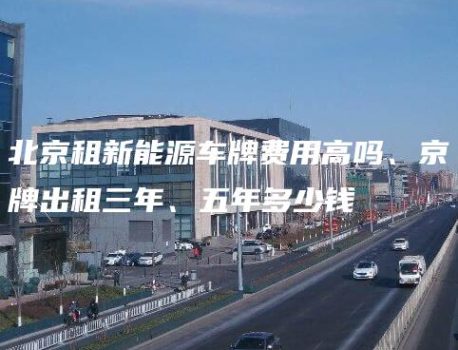 北京租新能源车牌费用高吗、京牌出租三年、五年多少钱