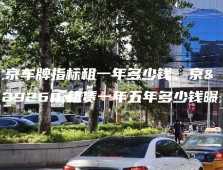 北京车牌指标租一年多少钱、京牌租赁一年五年多少钱曝光