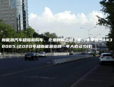 新能源汽车租指标购车、北京牌照出租三年、十年多少钱(2020年租新能源京牌一年大概多少钱)