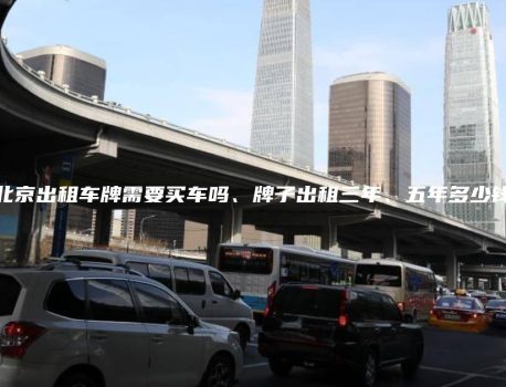 北京出租车牌需要买车吗、牌子出租三年、五年多少钱
