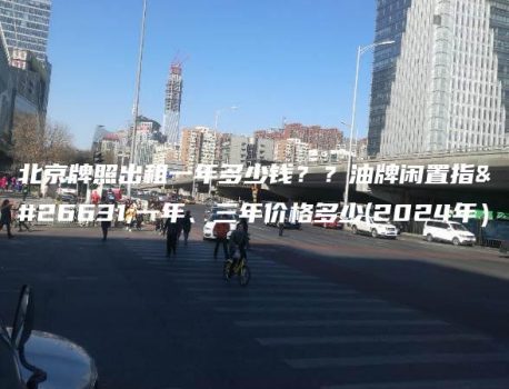 北京牌照出租一年多少钱？？油牌闲置指标一年、三年价格多少(2024年）